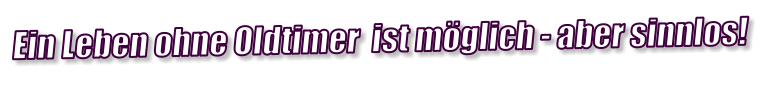Ein Leben ohne Oldtimer  ist möglich - aber sinnlos!