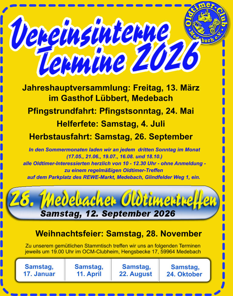 Jahreshauptversammlung: Freitag, 13. Märzim Gasthof Lübbert, Medebach Pfingstrundfahrt: Pfingstsonntag, 24. Mai Helferfete: Samstag, 4. Juli Herbstausfahrt: Samstag, 26. September Zu unserem gemütlichen Stammtisch treffen wir uns an folgenden Terminenjeweils um 19.00 Uhr im OCM-Clubheim, Hengsbecke 17, 59964 Medebach       Weihnachtsfeier: Samstag, 28. November Samstag, 17. Januar  Samstag, 11. April   Samstag, 22. August      In den Sommermonaten laden wir an jedem  dritten Sonntag im Monat    (17.05., 21.06., 19.07., 16.08. und 18.10.)    alle Oldtimer-Interessierten herzlich von 10 - 12.30 Uhr - ohne Anmeldung -zu einem regelmäßigen Oldtimer-Treffen auf dem Parkplatz des REWE-Markt, Medebach, Glindfelder Weg 1, ein.    Samstag, 24. Oktober